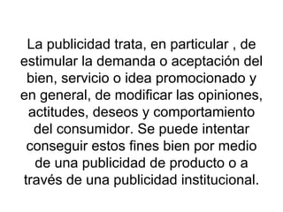 La publicidad trata, en particular , de estimular la demanda o aceptación del bien, servicio o idea promocionado y en general, de modificar las opiniones, actitudes, deseos y comportamiento del consumidor. Se puede intentar conseguir estos fines bien por medio de una publicidad de producto o a través de una publicidad institucional. 