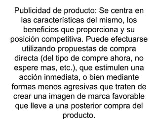 Publicidad de producto: Se centra en las características del mismo, los beneficios que proporciona y su posición competitiva. Puede efectuarse utilizando propuestas de compra directa (del tipo de compre ahora, no espere mas, etc.), que estimulen una acción inmediata, o bien mediante formas menos agresivas que traten de crear una imagen de marca favorable que lleve a una posterior compra del producto. 