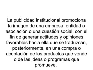 La publicidad institucional promociona la imagen de una empresa, entidad o asociación o una cuestión social, con el fin de generar actitudes y opiniones favorables hacia ella que se traduzcan, posteriormente, en una compra o aceptación de los productos que vende o de las ideas o programas que promueve.  