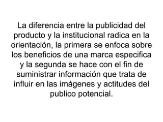 La diferencia entre la publicidad del producto y la institucional radica en la orientación, la primera se enfoca sobre los beneficios de una marca especifica y la segunda se hace con el fin de suministrar información que trata de influir en las imágenes y actitudes del publico potencial. 