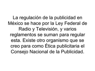 La regulación de la publicidad en México se hace por la Ley Federal de Radio y Televisión, y varios reglamentos se suman para regular esta. Existe otro organismo que se creo para como Ética publicitaria el Consejo Nacional de la Publicidad. 
