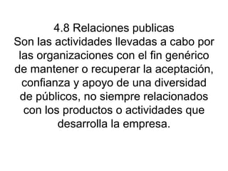 4.8 Relaciones publicas Son las actividades llevadas a cabo por las organizaciones con el fin genérico de mantener o recuperar la aceptación, confianza y apoyo de una diversidad de públicos, no siempre relacionados con los productos o actividades que desarrolla la empresa. 