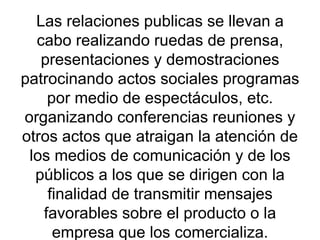 Las relaciones publicas se llevan a cabo realizando ruedas de prensa, presentaciones y demostraciones patrocinando actos sociales programas por medio de espectáculos, etc. organizando conferencias reuniones y otros actos que atraigan la atención de los medios de comunicación y de los públicos a los que se dirigen con la finalidad de transmitir mensajes favorables sobre el producto o la empresa que los comercializa. 