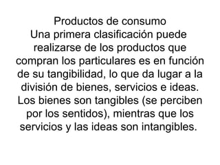 Productos de consumo Una primera clasificación puede  realizarse de los productos que compran los particulares es en función de su tangibilidad, lo que da lugar a la división de bienes, servicios e ideas. Los bienes son tangibles (se perciben por los sentidos), mientras que los servicios y las ideas son intangibles.  