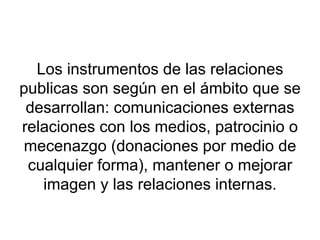 Los instrumentos de las relaciones publicas son según en el ámbito que se desarrollan: comunicaciones externas relaciones con los medios, patrocinio o mecenazgo (donaciones por medio de cualquier forma), mantener o mejorar imagen y las relaciones internas. 