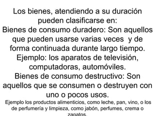 Los bienes, atendiendo a su duración pueden clasificarse en: Bienes de consumo duradero: Son aquellos que pueden usarse varias veces  y de forma continuada durante largo tiempo. Ejemplo: los aparatos de televisión, computadoras, automóviles. Bienes de consumo destructivo: Son aquellos que se consumen o destruyen con uno o pocos usos.  Ejemplo los productos alimenticios, como leche, pan, vino, o los de perfumería y limpieza, como jabón, perfumes, crema o zapatos. 