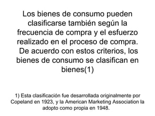 Los bienes de consumo pueden clasificarse también según la frecuencia de compra y el esfuerzo realizado en el proceso de compra.  De acuerdo con estos criterios, los bienes de consumo se clasifican en bienes(1) 1) Esta clasificación fue desarrollada originalmente por Copeland en 1923, y la American Marketing Association la adopto como propia en 1948.  