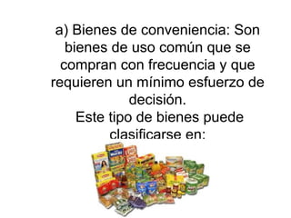 a) Bienes de conveniencia: Son bienes de uso común que se compran con frecuencia y que requieren un mínimo esfuerzo de decisión.  Este tipo de bienes puede clasificarse en: 