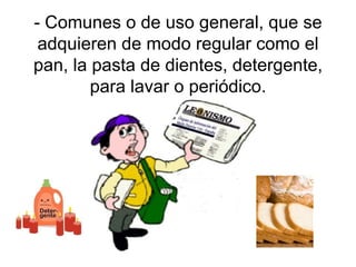- Comunes o de uso general, que se adquieren de modo regular como el pan, la pasta de dientes, detergente, para lavar o periódico. 