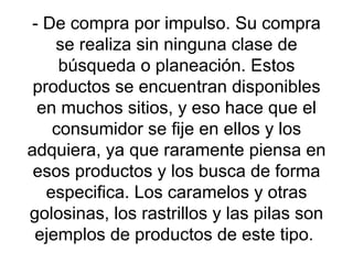 - De compra por impulso. Su compra se realiza sin ninguna clase de búsqueda o planeación. Estos productos se encuentran disponibles en muchos sitios, y eso hace que el consumidor se fije en ellos y los adquiera, ya que raramente piensa en esos productos y los busca de forma especifica. Los caramelos y otras golosinas, los rastrillos y las pilas son ejemplos de productos de este tipo.  