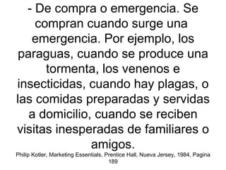 - De compra o emergencia. Se compran cuando surge una  emergencia. Por ejemplo, los paraguas, cuando se produce una tormenta, los venenos e insecticidas, cuando hay plagas, o las comidas preparadas y servidas a domicilio, cuando se reciben visitas inesperadas de familiares o amigos. Philip Kotler, Marketing Essentials, Prentice Hall, Nueva Jersey, 1984, Pagina 189 