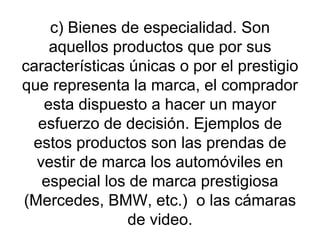 c) Bienes de especialidad. Son aquellos productos que por sus características únicas o por el prestigio que representa la marca, el comprador esta dispuesto a hacer un mayor esfuerzo de decisión. Ejemplos de estos productos son las prendas de vestir de marca los automóviles en especial los de marca prestigiosa (Mercedes, BMW, etc.)  o las cámaras de video. 