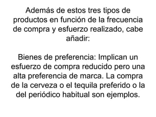 Además de estos tres tipos de productos en función de la frecuencia de compra y esfuerzo realizado, cabe añadir: Bienes de preferencia: Implican un esfuerzo de compra reducido pero una alta preferencia de marca. La compra de la cerveza o el tequila preferido o la del periódico habitual son ejemplos. 