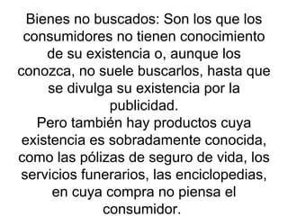Bienes no buscados: Son los que los consumidores no tienen conocimiento de su existencia o, aunque los conozca, no suele buscarlos, hasta que se divulga su existencia por la publicidad. Pero también hay productos cuya existencia es sobradamente conocida, como las pólizas de seguro de vida, los servicios funerarios, las enciclopedias, en cuya compra no piensa el consumidor.  