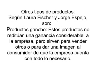 Otros tipos de productos: Según Laura Fischer y Jorge Espejo, son:  P roductos gancho: Estos productos no reditúan una ganancia considerable  a la empresa, pero sirven para vender otros o para dar una imagen al consumidor de que la empresa cuenta con todo lo necesario. 
