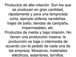 Productos de alta rotación: Son los que se producen en gran cantidad, rápidamente y para una temporada corta, ejemplo esferas navideñas, trajes de baño, tiendas de campaña, impermeables, etc. Productos de media y baja rotación: No tienen una producción masiva, la producción es baja o intermedia de acuerdo con el pedido de cada una de las empresa. Mosaicos, materiales eléctricos, estambres, tornillos. 