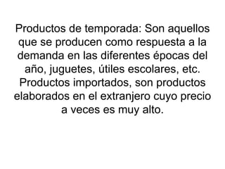 Productos de temporada: Son aquellos que se producen como respuesta a la demanda en las diferentes épocas del año, juguetes, útiles escolares, etc. Productos importados, son productos elaborados en el extranjero cuyo precio a veces es muy alto. 