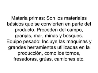 Materia primas: Son los materiales básicos que se convierten en parte del producto. Proceden del campo, granjas, mar, minas y bosques. Equipo pesado: Incluye las maquinas y grandes herramientas utilizadas en la producción, como los tornos, fresadoras, grúas, camiones etc. 