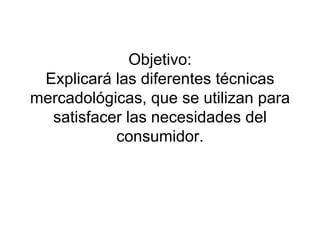 Objetivo: Explicará las diferentes técnicas mercadológicas, que se utilizan para satisfacer las necesidades del consumidor. 