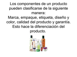 Los componentes de un producto pueden clasificarse de la siguiente manera: Marca, empaque, etiqueta, diseño y color, calidad del producto y garantía. Esto hace la diferenciación del producto.  