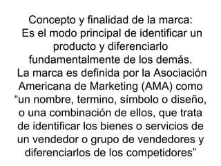Concepto y finalidad de la marca:  Es el modo principal de identificar un producto y diferenciarlo fundamentalmente de los demás.  La marca es definida por la Asociación Americana de Marketing (AMA) como “un nombre, termino, símbolo o diseño, o una combinación de ellos, que trata de identificar los bienes o servicios de un vendedor o grupo de vendedores y diferenciarlos de los competidores” 
