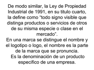 De modo similar, la Ley de Propiedad Industrial de 1991, en su titulo cuarto, la define como “todo signo visible que distinga productos o servicios de otros de su misma especie o clase en el mercado”. En una marca se distingue el nombre y el logotipo o logo, el nombre es la parte de la marca que se pronuncia.  Es la denominación de un producto especifico de una empresa. 