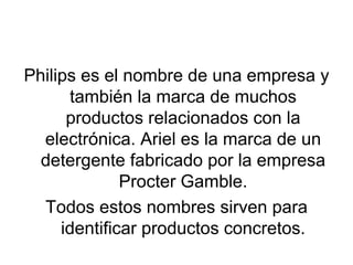 Philips es el nombre de una empresa y también la marca de muchos productos relacionados con la electrónica. Ariel es la marca de un detergente fabricado por la empresa Procter Gamble. Todos estos nombres sirven para identificar productos concretos. 
