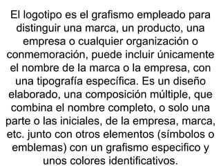 El logotipo es el grafismo empleado para distinguir una marca, un producto, una empresa o cualquier organización o conmemoración, puede incluir únicamente el nombre de la marca o la empresa, con una tipografía específica. Es un diseño elaborado, una composición múltiple, que combina el nombre completo, o solo una parte o las iniciales, de la empresa, marca, etc. junto con otros elementos (símbolos o emblemas) con un grafismo especifico y unos colores identificativos. 
