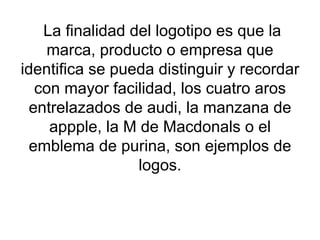   La finalidad del logotipo es que la marca, producto o empresa que identifica se pueda distinguir y recordar con mayor facilidad, los cuatro aros entrelazados de audi, la manzana de appple, la M de Macdonals o el emblema de purina, son ejemplos de logos. 