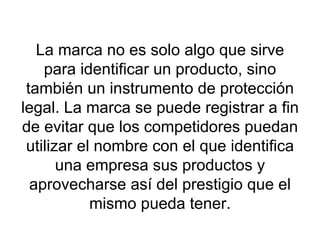 La marca no es solo algo que sirve para identificar un producto, sino también un instrumento de protección legal. La marca se puede registrar a fin de evitar que los competidores puedan utilizar el nombre con el que identifica una empresa sus productos y aprovecharse así del prestigio que el mismo pueda tener. 