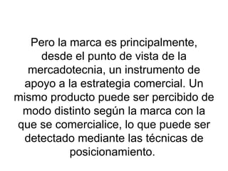 Pero la marca es principalmente, desde el punto de vista de la mercadotecnia, un instrumento de apoyo a la estrategia comercial. Un mismo producto puede ser percibido de modo distinto según la marca con la que se comercialice, lo que puede ser detectado mediante las técnicas de posicionamiento.  
