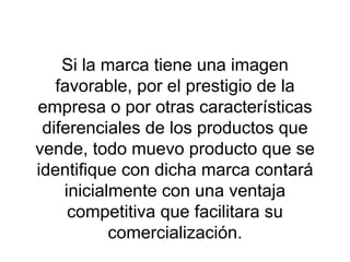 Si la marca tiene una imagen favorable, por el prestigio de la empresa o por otras características diferenciales de los productos que vende, todo muevo producto que se identifique con dicha marca contará inicialmente con una ventaja competitiva que facilitara su comercialización. 