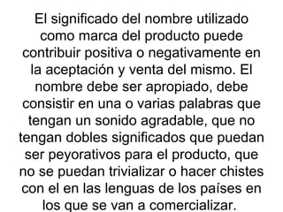 El significado del nombre utilizado como marca del producto puede contribuir positiva o negativamente en la aceptación y venta del mismo. El nombre debe ser apropiado, debe consistir en una o varias palabras que tengan un sonido agradable, que no tengan dobles significados que puedan ser peyorativos para el producto, que no se puedan trivializar o hacer chistes con el en las lenguas de los países en los que se van a comercializar.  