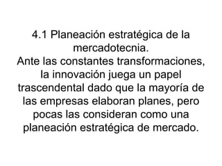 4.1 Planeación estratégica de la mercadotecnia. Ante las constantes transformaciones, la innovación juega un papel trascendental dado que la mayoría de las empresas elaboran planes, pero pocas las consideran como una planeación estratégica de mercado. 