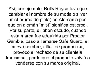 Así, por ejemplo, Rolls Royce tuvo que cambiar el nombre de su modelo silver mist bruma de plata) en Alemania por que en alemán “mist” significa estiércol. Por su parte, el jabon escudo, cuando esta marca fue adquirida por Proctor Gamble, paso a llamarse Safe Guard; el nuevo nombre, difícil de pronunciar, provoco el rechazo de su clientela tradicional, por lo que el producto volvió a venderse con su marca original. 