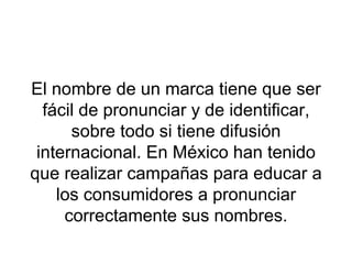El nombre de un marca tiene que ser fácil de pronunciar y de identificar, sobre todo si tiene difusión internacional. En México han tenido que realizar campañas para educar a los consumidores a pronunciar correctamente sus nombres. 