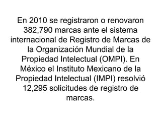 En 2010 se registraron o renovaron 382,790 marcas ante el sistema internacional de Registro de Marcas de la Organización Mundial de la Propiedad Intelectual (OMPI). En México el Instituto Mexicano de la Propiedad Intelectual (IMPI) resolvió 12,295 solicitudes de registro de marcas. 