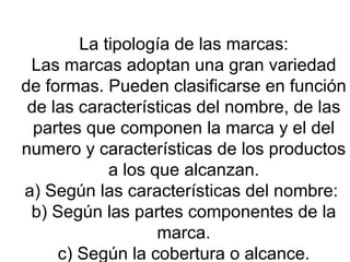   La tipología de las marcas: Las marcas adoptan una gran variedad de formas. Pueden clasificarse en función de las características del nombre, de las partes que componen la marca y el del numero y características de los productos a los que alcanzan. a) Según las características del nombre:  b) Según las partes componentes de la marca. c) Según la cobertura o alcance. 