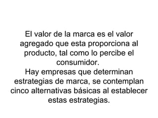 El valor de la marca es el valor agregado que esta proporciona al producto, tal como lo percibe el consumidor.  Hay empresas que determinan estrategias de marca, se contemplan cinco alternativas básicas al establecer estas estrategias. 