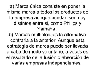 a) Marca única consiste en poner la misma marca a todos los productos de la empresa aunque puedan ser muy distintos entre si, como Philips y Yamaha.  b) Marcas múltiples: es la alternativa contraria a la anterior. Aunque esta estrategia de marca puede ser llevada a cabo de modo voluntario, a veces es el resultado de la fusión o absorción de varias empresas independientes,  
