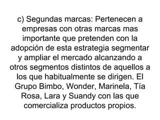 c) Segundas marcas: Pertenecen a empresas con otras marcas mas importante que pretenden con la adopción de esta estrategia segmentar y ampliar el mercado alcanzando a otros segmentos distintos de aquellos a los que habitualmente se dirigen. El Grupo Bimbo, Wonder, Marinela, Tía Rosa, Lara y Suandy con las que comercializa productos propios. 