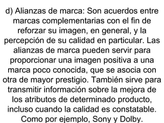 d) Alianzas de marca: Son acuerdos entre marcas complementarias con el fin de reforzar su imagen, en general, y la percepción de su calidad en particular. Las alianzas de marca pueden servir para proporcionar una imagen positiva a una marca poco conocida, que se asocia con otra de mayor prestigio. También sirve para transmitir información sobre la mejora de los atributos de determinado producto, incluso cuando la calidad es constatable. Como por ejemplo, Sony y Dolby. 