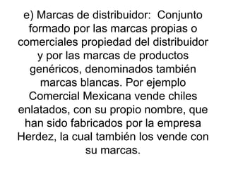 e) Marcas de distribuidor:  Conjunto formado por las marcas propias o comerciales propiedad del distribuidor y por las marcas de productos genéricos, denominados también marcas blancas. Por ejemplo Comercial Mexicana vende chiles enlatados, con su propio nombre, que han sido fabricados por la empresa Herdez, la cual también los vende con su marcas. 