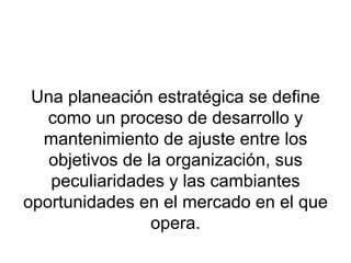 Una planeación estratégica se define como un proceso de desarrollo y mantenimiento de ajuste entre los objetivos de la organización, sus peculiaridades y las cambiantes oportunidades en el mercado en el que opera. 