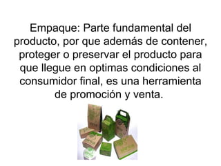 Empaque: Parte fundamental del producto, por que además de contener, proteger o preservar el producto para que llegue en optimas condiciones al consumidor final, es una herramienta de promoción y venta.  
