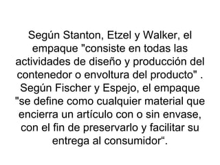 Según Stanton, Etzel y Walker, el empaque "consiste en todas las actividades de diseño y producción del contenedor o envoltura del producto" . Según Fischer y Espejo, el empaque "se define como cualquier material que encierra un artículo con o sin envase, con el fin de preservarlo y facilitar su entrega al consumidor“. 