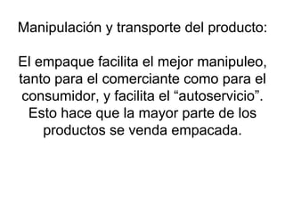 Manipulación y transporte del producto: El empaque facilita el mejor manipuleo, tanto para el comerciante como para el consumidor, y facilita el “autoservicio”. Esto hace que la mayor parte de los productos se venda empacada. 