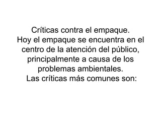 Críticas contra el empaque. Hoy el empaque se encuentra en el centro de la atención del público, principalmente a causa de los problemas ambientales.  Las críticas más comunes son: 