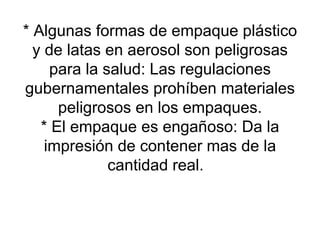 * Algunas formas de empaque plástico y de latas en aerosol son peligrosas para la salud: Las regulaciones gubernamentales prohíben materiales peligrosos en los empaques. * El empaque es engañoso: Da la impresión de contener mas de la cantidad real.  