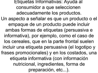 Etiquetas Informativas: Ayuda al  consumidor a que seleccionen  adecuadamente los productos. Un aspecto a señalar es que un producto o el empaque de un producto puede incluir ambas formas de etiquetas (persuasiva e informativa), por ejemplo, como el caso de los cereales, que en la parte frontal suelen incluir una etiqueta persuasiva (el logotipo y frases promocionales) y en los costados, una etiqueta informativa (con información nutricional, ingredientes, forma de preparación, etc...). 